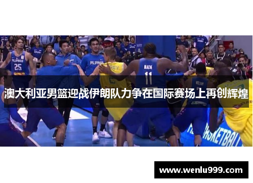 澳大利亚男篮迎战伊朗队力争在国际赛场上再创辉煌