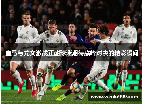 皇马与尤文激战正酣球迷期待巅峰对决的精彩瞬间