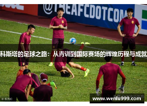 科斯塔的足球之路：从青训到国际赛场的辉煌历程与成就